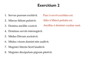 Exercitium 2
1. Servus puerum excitāvit.
2. Mārcus Iūliam pulsāvit.
3. Domina ancillās vocāvit.
4. Dominus servōs interrogāvit.
5. Mēdus Dāvum accūsāvit.
6. Mēdus vōcem dominī nōn audīvit.
7. Magister litterās Sextī laudāvit.
8. Magister discipulum pigrum pūnīvit.
Puer ā servō excitātus est.
Iūlia ā Mārcō pulsāta est.
Ancillae ā dominā vocātae sunt.
 