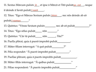 11. Sextus Mārcum pulsāv____ et ipse ā Mārcō et Titō pulsāt________, neque
iī deinde ā Sextō pulsāt__________.
12. Titus: “Ego et Mārcus Sextum pulsāv________, nec nōs deinde ab eō
pulsāt_____________.”
13. Quīntus: “Vōsne Sextum pulsāv________ nec ab eō pulsāt___________?”
14. Titus: “Ego sōlus pulsāt_____ nōn _______.”
15. Quīntus: “Cūr tū pulsāt_____ nōn ______, Tite?”
16. Puella plōrat, quia ā puerō improbō pulsāt__________.
17. Māter fīliam interrogat: “A quō pulsāt_________?”
18. Fīlia respondet: “Ā puerō improbō pulsāt__________.”
19. Puellae plōrant, quia ā puerīs improbīs pulsāt____________.
20. Māter fīliās interrogat: “Ā quibus pulsāt_____________”
21. Fīliae respondent: “Ā puerīs improbīs pulsāt____________.”
it us est
ī sunt
imus
ī sumus
 