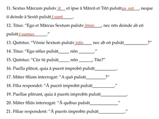 11. Sextus Mārcum pulsāv____ et ipse ā Mārcō et Titō pulsāt________, neque
iī deinde ā Sextō pulsāt__________.
12. Titus: “Ego et Mārcus Sextum pulsāv________, nec nōs deinde ab eō
pulsāt_____________.”
13. Quīntus: “Vōsne Sextum pulsāv________ nec ab eō pulsāt___________?”
14. Titus: “Ego sōlus pulsāt_____ nōn _______.”
15. Quīntus: “Cūr tū pulsāt_____ nōn ______, Tite?”
16. Puella plōrat, quia ā puerō improbō pulsāt__________.
17. Māter fīliam interrogat: “A quō pulsāt_________?”
18. Fīlia respondet: “Ā puerō improbō pulsāt__________.”
19. Puellae plōrant, quia ā puerīs improbīs pulsāt____________.
20. Māter fīliās interrogat: “Ā quibus pulsāt_____________”
21. Fīliae respondent: “Ā puerīs improbīs pulsāt____________.”
it us est
ī sunt
imus
ī sumus
istis
 