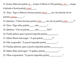 11. Sextus Mārcum pulsāv____ et ipse ā Mārcō et Titō pulsāt________, neque
iī deinde ā Sextō pulsāt__________.
12. Titus: “Ego et Mārcus Sextum pulsāv________, nec nōs deinde ab eō
pulsāt_____________.”
13. Quīntus: “Vōsne Sextum pulsāv________ nec ab eō pulsāt___________?”
14. Titus: “Ego sōlus pulsāt_____ nōn _______.”
15. Quīntus: “Cūr tū pulsāt_____ nōn ______, Tite?”
16. Puella plōrat, quia ā puerō improbō pulsāt__________.
17. Māter fīliam interrogat: “A quō pulsāt_________?”
18. Fīlia respondet: “Ā puerō improbō pulsāt__________.”
19. Puellae plōrant, quia ā puerīs improbīs pulsāt____________.
20. Māter fīliās interrogat: “Ā quibus pulsāt_____________”
21. Fīliae respondent: “Ā puerīs improbīs pulsāt____________.”
it us est
ī sunt
imus
ī sumus
istis ī estis
 
