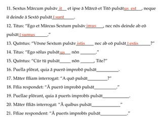 11. Sextus Mārcum pulsāv____ et ipse ā Mārcō et Titō pulsāt________, neque
iī deinde ā Sextō pulsāt__________.
12. Titus: “Ego et Mārcus Sextum pulsāv________, nec nōs deinde ab eō
pulsāt_____________.”
13. Quīntus: “Vōsne Sextum pulsāv________ nec ab eō pulsāt___________?”
14. Titus: “Ego sōlus pulsāt_____ nōn _______.”
15. Quīntus: “Cūr tū pulsāt_____ nōn ______, Tite?”
16. Puella plōrat, quia ā puerō improbō pulsāt__________.
17. Māter fīliam interrogat: “A quō pulsāt_________?”
18. Fīlia respondet: “Ā puerō improbō pulsāt__________.”
19. Puellae plōrant, quia ā puerīs improbīs pulsāt____________.
20. Māter fīliās interrogat: “Ā quibus pulsāt_____________”
21. Fīliae respondent: “Ā puerīs improbīs pulsāt____________.”
it us est
ī sunt
imus
ī sumus
istis ī estis
us
 