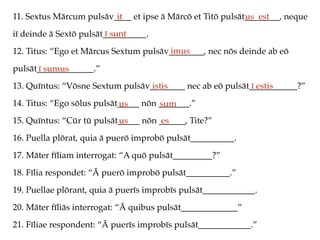 11. Sextus Mārcum pulsāv____ et ipse ā Mārcō et Titō pulsāt________, neque
iī deinde ā Sextō pulsāt__________.
12. Titus: “Ego et Mārcus Sextum pulsāv________, nec nōs deinde ab eō
pulsāt_____________.”
13. Quīntus: “Vōsne Sextum pulsāv________ nec ab eō pulsāt___________?”
14. Titus: “Ego sōlus pulsāt_____ nōn _______.”
15. Quīntus: “Cūr tū pulsāt_____ nōn ______, Tite?”
16. Puella plōrat, quia ā puerō improbō pulsāt__________.
17. Māter fīliam interrogat: “A quō pulsāt_________?”
18. Fīlia respondet: “Ā puerō improbō pulsāt__________.”
19. Puellae plōrant, quia ā puerīs improbīs pulsāt____________.
20. Māter fīliās interrogat: “Ā quibus pulsāt_____________”
21. Fīliae respondent: “Ā puerīs improbīs pulsāt____________.”
it us est
ī sunt
imus
ī sumus
istis ī estis
us sum
us es
 