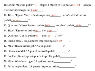 11. Sextus Mārcum pulsāv____ et ipse ā Mārcō et Titō pulsāt________, neque
iī deinde ā Sextō pulsāt__________.
12. Titus: “Ego et Mārcus Sextum pulsāv________, nec nōs deinde ab eō
pulsāt_____________.”
13. Quīntus: “Vōsne Sextum pulsāv________ nec ab eō pulsāt___________?”
14. Titus: “Ego sōlus pulsāt_____ nōn _______.”
15. Quīntus: “Cūr tū pulsāt_____ nōn ______, Tite?”
16. Puella plōrat, quia ā puerō improbō pulsāt__________.
17. Māter fīliam interrogat: “A quō pulsāt_________?”
18. Fīlia respondet: “Ā puerō improbō pulsāt__________.”
19. Puellae plōrant, quia ā puerīs improbīs pulsāt____________.
20. Māter fīliās interrogat: “Ā quibus pulsāt_____________”
21. Fīliae respondent: “Ā puerīs improbīs pulsāt____________.”
it us est
ī sunt
imus
ī sumus
istis ī estis
us sum
us es
a est
 