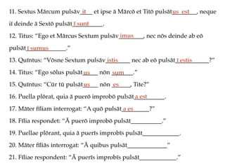 11. Sextus Mārcum pulsāv____ et ipse ā Mārcō et Titō pulsāt________, neque
iī deinde ā Sextō pulsāt__________.
12. Titus: “Ego et Mārcus Sextum pulsāv________, nec nōs deinde ab eō
pulsāt_____________.”
13. Quīntus: “Vōsne Sextum pulsāv________ nec ab eō pulsāt___________?”
14. Titus: “Ego sōlus pulsāt_____ nōn _______.”
15. Quīntus: “Cūr tū pulsāt_____ nōn ______, Tite?”
16. Puella plōrat, quia ā puerō improbō pulsāt__________.
17. Māter fīliam interrogat: “A quō pulsāt_________?”
18. Fīlia respondet: “Ā puerō improbō pulsāt__________.”
19. Puellae plōrant, quia ā puerīs improbīs pulsāt____________.
20. Māter fīliās interrogat: “Ā quibus pulsāt_____________”
21. Fīliae respondent: “Ā puerīs improbīs pulsāt____________.”
it us est
ī sunt
imus
ī sumus
istis ī estis
us sum
us es
a est
a es
 