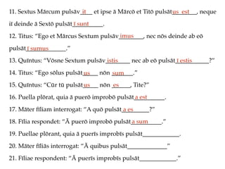 11. Sextus Mārcum pulsāv____ et ipse ā Mārcō et Titō pulsāt________, neque
iī deinde ā Sextō pulsāt__________.
12. Titus: “Ego et Mārcus Sextum pulsāv________, nec nōs deinde ab eō
pulsāt_____________.”
13. Quīntus: “Vōsne Sextum pulsāv________ nec ab eō pulsāt___________?”
14. Titus: “Ego sōlus pulsāt_____ nōn _______.”
15. Quīntus: “Cūr tū pulsāt_____ nōn ______, Tite?”
16. Puella plōrat, quia ā puerō improbō pulsāt__________.
17. Māter fīliam interrogat: “A quō pulsāt_________?”
18. Fīlia respondet: “Ā puerō improbō pulsāt__________.”
19. Puellae plōrant, quia ā puerīs improbīs pulsāt____________.
20. Māter fīliās interrogat: “Ā quibus pulsāt_____________”
21. Fīliae respondent: “Ā puerīs improbīs pulsāt____________.”
it us est
ī sunt
imus
ī sumus
istis ī estis
us sum
us es
a est
a es
a sum
 