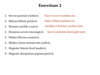 Exercitium 2
1. Servus puerum excitāvit.
2. Mārcus Iūliam pulsāvit.
3. Domina ancillās vocāvit.
4. Dominus servōs interrogāvit.
5. Mēdus Dāvum accūsāvit.
6. Mēdus vōcem dominī nōn audīvit.
7. Magister litterās Sextī laudāvit.
8. Magister discipulum pigrum pūnīvit.
Puer ā servō excitātus est.
Iūlia ā Mārcō pulsāta est.
Ancillae ā dominā vocātae sunt.
Servī ā dominō interrogātī sunt.
 
