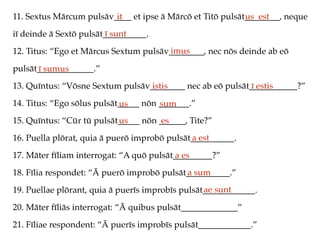 11. Sextus Mārcum pulsāv____ et ipse ā Mārcō et Titō pulsāt________, neque
iī deinde ā Sextō pulsāt__________.
12. Titus: “Ego et Mārcus Sextum pulsāv________, nec nōs deinde ab eō
pulsāt_____________.”
13. Quīntus: “Vōsne Sextum pulsāv________ nec ab eō pulsāt___________?”
14. Titus: “Ego sōlus pulsāt_____ nōn _______.”
15. Quīntus: “Cūr tū pulsāt_____ nōn ______, Tite?”
16. Puella plōrat, quia ā puerō improbō pulsāt__________.
17. Māter fīliam interrogat: “A quō pulsāt_________?”
18. Fīlia respondet: “Ā puerō improbō pulsāt__________.”
19. Puellae plōrant, quia ā puerīs improbīs pulsāt____________.
20. Māter fīliās interrogat: “Ā quibus pulsāt_____________”
21. Fīliae respondent: “Ā puerīs improbīs pulsāt____________.”
it us est
ī sunt
imus
ī sumus
istis ī estis
us sum
us es
a est
a es
a sum
ae sunt
 