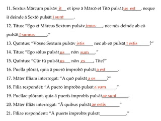 11. Sextus Mārcum pulsāv____ et ipse ā Mārcō et Titō pulsāt________, neque
iī deinde ā Sextō pulsāt__________.
12. Titus: “Ego et Mārcus Sextum pulsāv________, nec nōs deinde ab eō
pulsāt_____________.”
13. Quīntus: “Vōsne Sextum pulsāv________ nec ab eō pulsāt___________?”
14. Titus: “Ego sōlus pulsāt_____ nōn _______.”
15. Quīntus: “Cūr tū pulsāt_____ nōn ______, Tite?”
16. Puella plōrat, quia ā puerō improbō pulsāt__________.
17. Māter fīliam interrogat: “A quō pulsāt_________?”
18. Fīlia respondet: “Ā puerō improbō pulsāt__________.”
19. Puellae plōrant, quia ā puerīs improbīs pulsāt____________.
20. Māter fīliās interrogat: “Ā quibus pulsāt_____________”
21. Fīliae respondent: “Ā puerīs improbīs pulsāt____________.”
it us est
ī sunt
imus
ī sumus
istis ī estis
us sum
us es
a est
a es
a sum
ae sunt
ae estis
 