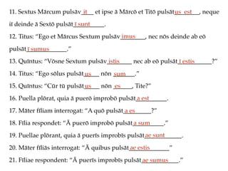 11. Sextus Mārcum pulsāv____ et ipse ā Mārcō et Titō pulsāt________, neque
iī deinde ā Sextō pulsāt__________.
12. Titus: “Ego et Mārcus Sextum pulsāv________, nec nōs deinde ab eō
pulsāt_____________.”
13. Quīntus: “Vōsne Sextum pulsāv________ nec ab eō pulsāt___________?”
14. Titus: “Ego sōlus pulsāt_____ nōn _______.”
15. Quīntus: “Cūr tū pulsāt_____ nōn ______, Tite?”
16. Puella plōrat, quia ā puerō improbō pulsāt__________.
17. Māter fīliam interrogat: “A quō pulsāt_________?”
18. Fīlia respondet: “Ā puerō improbō pulsāt__________.”
19. Puellae plōrant, quia ā puerīs improbīs pulsāt____________.
20. Māter fīliās interrogat: “Ā quibus pulsāt_____________”
21. Fīliae respondent: “Ā puerīs improbīs pulsāt____________.”
it us est
ī sunt
imus
ī sumus
istis ī estis
us sum
us es
a est
a es
a sum
ae sunt
ae estis
ae sumus
 