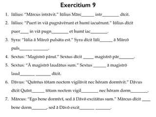 Exercitium 9
1. Iūlius: “Mārcus intrāvit.” Iūlius Mārc______ intr________ dīcit.
2. Iūlius: “Puerī in viā pugnāvērunt et humī iacuērunt.” Iūlius dīcit
puer____ in viā pugn________ et humī iac________.
3. Syra: “Iūlia ā Mārcō pulsāta est.” Syra dīcit Iūli______ ā Mārcō
puls______ _______.
4. Sextus: “Magistrō pāruī.” Sextus dīcit _____ magistrō pār_______.
5. Sextus: “Ā magistrō laudātus sum.” Sextus ______ ā magistrō
laud_______ _______ dīcit.
6. Dāvus: “Quīntus tōtam noctem vigilāvit nec hōram dormīvit.” Dāvus
dīcit Quīnt______ tōtam noctem vigil________ nec hōram dorm________.
7. Mārcus: “Ego bene dormīvī, sed ā Dāvō excitātus sum.” Mārcus dīcit ____
bene dorm_______, sed ā Dāvō excit_______ _______.
 
