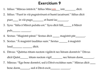 Exercitium 9
1. Iūlius: “Mārcus intrāvit.” Iūlius Mārc______ intr________ dīcit.
2. Iūlius: “Puerī in viā pugnāvērunt et humī iacuērunt.” Iūlius dīcit
puer____ in viā pugn________ et humī iac________.
3. Syra: “Iūlia ā Mārcō pulsāta est.” Syra dīcit Iūli______ ā Mārcō
puls______ _______.
4. Sextus: “Magistrō pāruī.” Sextus dīcit _____ magistrō pār_______.
5. Sextus: “Ā magistrō laudātus sum.” Sextus ______ ā magistrō
laud_______ _______ dīcit.
6. Dāvus: “Quīntus tōtam noctem vigilāvit nec hōram dormīvit.” Dāvus
dīcit Quīnt______ tōtam noctem vigil________ nec hōram dorm________.
7. Mārcus: “Ego bene dormīvī, sed ā Dāvō excitātus sum.” Mārcus dīcit ____
bene dorm_______, sed ā Dāvō excit_______ _______.
um
 