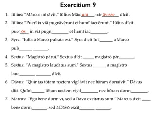 Exercitium 9
1. Iūlius: “Mārcus intrāvit.” Iūlius Mārc______ intr________ dīcit.
2. Iūlius: “Puerī in viā pugnāvērunt et humī iacuērunt.” Iūlius dīcit
puer____ in viā pugn________ et humī iac________.
3. Syra: “Iūlia ā Mārcō pulsāta est.” Syra dīcit Iūli______ ā Mārcō
puls______ _______.
4. Sextus: “Magistrō pāruī.” Sextus dīcit _____ magistrō pār_______.
5. Sextus: “Ā magistrō laudātus sum.” Sextus ______ ā magistrō
laud_______ _______ dīcit.
6. Dāvus: “Quīntus tōtam noctem vigilāvit nec hōram dormīvit.” Dāvus
dīcit Quīnt______ tōtam noctem vigil________ nec hōram dorm________.
7. Mārcus: “Ego bene dormīvī, sed ā Dāvō excitātus sum.” Mārcus dīcit ____
bene dorm_______, sed ā Dāvō excit_______ _______.
um āvisse
ōs
 