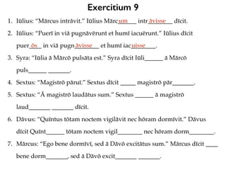 Exercitium 9
1. Iūlius: “Mārcus intrāvit.” Iūlius Mārc______ intr________ dīcit.
2. Iūlius: “Puerī in viā pugnāvērunt et humī iacuērunt.” Iūlius dīcit
puer____ in viā pugn________ et humī iac________.
3. Syra: “Iūlia ā Mārcō pulsāta est.” Syra dīcit Iūli______ ā Mārcō
puls______ _______.
4. Sextus: “Magistrō pāruī.” Sextus dīcit _____ magistrō pār_______.
5. Sextus: “Ā magistrō laudātus sum.” Sextus ______ ā magistrō
laud_______ _______ dīcit.
6. Dāvus: “Quīntus tōtam noctem vigilāvit nec hōram dormīvit.” Dāvus
dīcit Quīnt______ tōtam noctem vigil________ nec hōram dorm________.
7. Mārcus: “Ego bene dormīvī, sed ā Dāvō excitātus sum.” Mārcus dīcit ____
bene dorm_______, sed ā Dāvō excit_______ _______.
um āvisse
ōs āvisse uisse
 