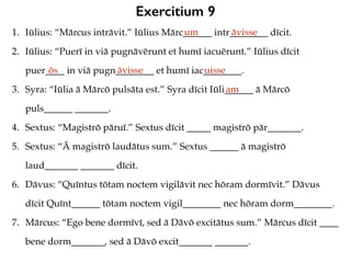 Exercitium 9
1. Iūlius: “Mārcus intrāvit.” Iūlius Mārc______ intr________ dīcit.
2. Iūlius: “Puerī in viā pugnāvērunt et humī iacuērunt.” Iūlius dīcit
puer____ in viā pugn________ et humī iac________.
3. Syra: “Iūlia ā Mārcō pulsāta est.” Syra dīcit Iūli______ ā Mārcō
puls______ _______.
4. Sextus: “Magistrō pāruī.” Sextus dīcit _____ magistrō pār_______.
5. Sextus: “Ā magistrō laudātus sum.” Sextus ______ ā magistrō
laud_______ _______ dīcit.
6. Dāvus: “Quīntus tōtam noctem vigilāvit nec hōram dormīvit.” Dāvus
dīcit Quīnt______ tōtam noctem vigil________ nec hōram dorm________.
7. Mārcus: “Ego bene dormīvī, sed ā Dāvō excitātus sum.” Mārcus dīcit ____
bene dorm_______, sed ā Dāvō excit_______ _______.
um āvisse
ōs āvisse uisse
am
 