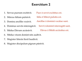 Exercitium 2
1. Servus puerum excitāvit.
2. Mārcus Iūliam pulsāvit.
3. Domina ancillās vocāvit.
4. Dominus servōs interrogāvit.
5. Mēdus Dāvum accūsāvit.
6. Mēdus vōcem dominī nōn audīvit.
7. Magister litterās Sextī laudāvit.
8. Magister discipulum pigrum pūnīvit.
Puer ā servō excitātus est.
Iūlia ā Mārcō pulsāta est.
Ancillae ā dominā vocātae sunt.
Servī ā dominō interrogātī sunt.
Dāvus ā Mēdō accūsātus est.
 