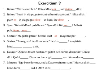 Exercitium 9
1. Iūlius: “Mārcus intrāvit.” Iūlius Mārc______ intr________ dīcit.
2. Iūlius: “Puerī in viā pugnāvērunt et humī iacuērunt.” Iūlius dīcit
puer____ in viā pugn________ et humī iac________.
3. Syra: “Iūlia ā Mārcō pulsāta est.” Syra dīcit Iūli______ ā Mārcō
puls______ _______.
4. Sextus: “Magistrō pāruī.” Sextus dīcit _____ magistrō pār_______.
5. Sextus: “Ā magistrō laudātus sum.” Sextus ______ ā magistrō
laud_______ _______ dīcit.
6. Dāvus: “Quīntus tōtam noctem vigilāvit nec hōram dormīvit.” Dāvus
dīcit Quīnt______ tōtam noctem vigil________ nec hōram dorm________.
7. Mārcus: “Ego bene dormīvī, sed ā Dāvō excitātus sum.” Mārcus dīcit ____
bene dorm_______, sed ā Dāvō excit_______ _______.
um āvisse
ōs āvisse uisse
am
ātam esse
sē
 