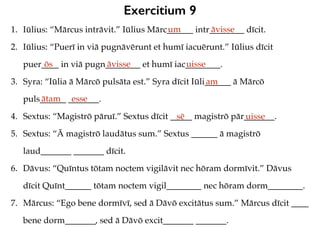 Exercitium 9
1. Iūlius: “Mārcus intrāvit.” Iūlius Mārc______ intr________ dīcit.
2. Iūlius: “Puerī in viā pugnāvērunt et humī iacuērunt.” Iūlius dīcit
puer____ in viā pugn________ et humī iac________.
3. Syra: “Iūlia ā Mārcō pulsāta est.” Syra dīcit Iūli______ ā Mārcō
puls______ _______.
4. Sextus: “Magistrō pāruī.” Sextus dīcit _____ magistrō pār_______.
5. Sextus: “Ā magistrō laudātus sum.” Sextus ______ ā magistrō
laud_______ _______ dīcit.
6. Dāvus: “Quīntus tōtam noctem vigilāvit nec hōram dormīvit.” Dāvus
dīcit Quīnt______ tōtam noctem vigil________ nec hōram dorm________.
7. Mārcus: “Ego bene dormīvī, sed ā Dāvō excitātus sum.” Mārcus dīcit ____
bene dorm_______, sed ā Dāvō excit_______ _______.
um āvisse
ōs āvisse uisse
am
ātam esse
sē uisse
 