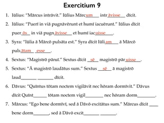 Exercitium 9
1. Iūlius: “Mārcus intrāvit.” Iūlius Mārc______ intr________ dīcit.
2. Iūlius: “Puerī in viā pugnāvērunt et humī iacuērunt.” Iūlius dīcit
puer____ in viā pugn________ et humī iac________.
3. Syra: “Iūlia ā Mārcō pulsāta est.” Syra dīcit Iūli______ ā Mārcō
puls______ _______.
4. Sextus: “Magistrō pāruī.” Sextus dīcit _____ magistrō pār_______.
5. Sextus: “Ā magistrō laudātus sum.” Sextus ______ ā magistrō
laud_______ _______ dīcit.
6. Dāvus: “Quīntus tōtam noctem vigilāvit nec hōram dormīvit.” Dāvus
dīcit Quīnt______ tōtam noctem vigil________ nec hōram dorm________.
7. Mārcus: “Ego bene dormīvī, sed ā Dāvō excitātus sum.” Mārcus dīcit ____
bene dorm_______, sed ā Dāvō excit_______ _______.
um āvisse
ōs āvisse uisse
am
ātam esse
sē uisse
sē
 
