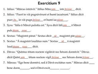 Exercitium 9
1. Iūlius: “Mārcus intrāvit.” Iūlius Mārc______ intr________ dīcit.
2. Iūlius: “Puerī in viā pugnāvērunt et humī iacuērunt.” Iūlius dīcit
puer____ in viā pugn________ et humī iac________.
3. Syra: “Iūlia ā Mārcō pulsāta est.” Syra dīcit Iūli______ ā Mārcō
puls______ _______.
4. Sextus: “Magistrō pāruī.” Sextus dīcit _____ magistrō pār_______.
5. Sextus: “Ā magistrō laudātus sum.” Sextus ______ ā magistrō
laud_______ _______ dīcit.
6. Dāvus: “Quīntus tōtam noctem vigilāvit nec hōram dormīvit.” Dāvus
dīcit Quīnt______ tōtam noctem vigil________ nec hōram dorm________.
7. Mārcus: “Ego bene dormīvī, sed ā Dāvō excitātus sum.” Mārcus dīcit ____
bene dorm_______, sed ā Dāvō excit_______ _______.
um āvisse
ōs āvisse uisse
am
ātam esse
sē uisse
sē
ātum esse
um āvisse īvisse
 