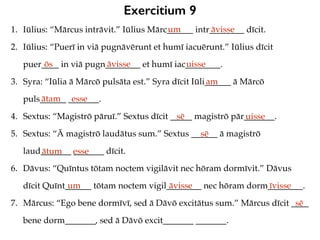Exercitium 9
1. Iūlius: “Mārcus intrāvit.” Iūlius Mārc______ intr________ dīcit.
2. Iūlius: “Puerī in viā pugnāvērunt et humī iacuērunt.” Iūlius dīcit
puer____ in viā pugn________ et humī iac________.
3. Syra: “Iūlia ā Mārcō pulsāta est.” Syra dīcit Iūli______ ā Mārcō
puls______ _______.
4. Sextus: “Magistrō pāruī.” Sextus dīcit _____ magistrō pār_______.
5. Sextus: “Ā magistrō laudātus sum.” Sextus ______ ā magistrō
laud_______ _______ dīcit.
6. Dāvus: “Quīntus tōtam noctem vigilāvit nec hōram dormīvit.” Dāvus
dīcit Quīnt______ tōtam noctem vigil________ nec hōram dorm________.
7. Mārcus: “Ego bene dormīvī, sed ā Dāvō excitātus sum.” Mārcus dīcit ____
bene dorm_______, sed ā Dāvō excit_______ _______.
um āvisse
ōs āvisse uisse
am
ātam esse
sē uisse
sē
ātum esse
um āvisse īvisse
sē
 