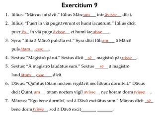 Exercitium 9
1. Iūlius: “Mārcus intrāvit.” Iūlius Mārc______ intr________ dīcit.
2. Iūlius: “Puerī in viā pugnāvērunt et humī iacuērunt.” Iūlius dīcit
puer____ in viā pugn________ et humī iac________.
3. Syra: “Iūlia ā Mārcō pulsāta est.” Syra dīcit Iūli______ ā Mārcō
puls______ _______.
4. Sextus: “Magistrō pāruī.” Sextus dīcit _____ magistrō pār_______.
5. Sextus: “Ā magistrō laudātus sum.” Sextus ______ ā magistrō
laud_______ _______ dīcit.
6. Dāvus: “Quīntus tōtam noctem vigilāvit nec hōram dormīvit.” Dāvus
dīcit Quīnt______ tōtam noctem vigil________ nec hōram dorm________.
7. Mārcus: “Ego bene dormīvī, sed ā Dāvō excitātus sum.” Mārcus dīcit ____
bene dorm_______, sed ā Dāvō excit_______ _______.
um āvisse
ōs āvisse uisse
am
ātam esse
sē uisse
sē
ātum esse
um āvisse īvisse
sē
īvisse
 