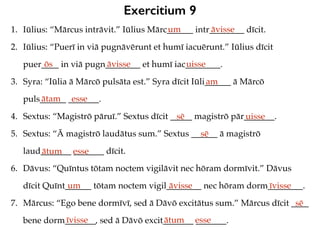 Exercitium 9
1. Iūlius: “Mārcus intrāvit.” Iūlius Mārc______ intr________ dīcit.
2. Iūlius: “Puerī in viā pugnāvērunt et humī iacuērunt.” Iūlius dīcit
puer____ in viā pugn________ et humī iac________.
3. Syra: “Iūlia ā Mārcō pulsāta est.” Syra dīcit Iūli______ ā Mārcō
puls______ _______.
4. Sextus: “Magistrō pāruī.” Sextus dīcit _____ magistrō pār_______.
5. Sextus: “Ā magistrō laudātus sum.” Sextus ______ ā magistrō
laud_______ _______ dīcit.
6. Dāvus: “Quīntus tōtam noctem vigilāvit nec hōram dormīvit.” Dāvus
dīcit Quīnt______ tōtam noctem vigil________ nec hōram dorm________.
7. Mārcus: “Ego bene dormīvī, sed ā Dāvō excitātus sum.” Mārcus dīcit ____
bene dorm_______, sed ā Dāvō excit_______ _______.
um āvisse
ōs āvisse uisse
am
ātam esse
sē uisse
sē
ātum esse
um āvisse īvisse
sē
īvisse ātum esse
 