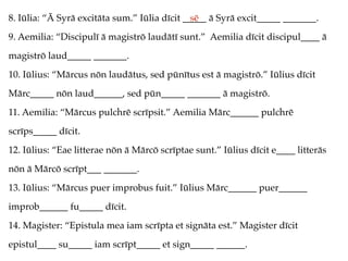 8. Iūlia: “Ā Syrā excitāta sum.” Iūlia dīcit _____ ā Syrā excit_____ _______.
9. Aemilia: “Discipulī ā magistrō laudātī sunt.” Aemilia dīcit discipul____ ā
magistrō laud_____ _______.
10. Iūlius: “Mārcus nōn laudātus, sed pūnītus est ā magistrō.” Iūlius dīcit
Mārc_____ nōn laud______, sed pūn_____ _______ ā magistrō.
11. Aemilia: “Mārcus pulchrē scrīpsit.” Aemilia Mārc______ pulchrē
scrīps_____ dīcit.
12. Iūlius: “Eae litterae nōn ā Mārcō scrīptae sunt.” Iūlius dīcit e____ litterās
nōn ā Mārcō scrīpt___ _______.
13. Iūlius: “Mārcus puer improbus fuit.” Iūlius Mārc______ puer______
improb______ fu_____ dīcit.
14. Magister: “Epistula mea iam scrīpta et signāta est.” Magister dīcit
epistul____ su_____ iam scrīpt_____ et sign_____ ______.
sē
 