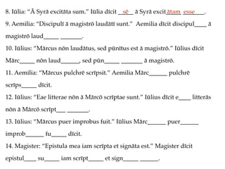 8. Iūlia: “Ā Syrā excitāta sum.” Iūlia dīcit _____ ā Syrā excit_____ _______.
9. Aemilia: “Discipulī ā magistrō laudātī sunt.” Aemilia dīcit discipul____ ā
magistrō laud_____ _______.
10. Iūlius: “Mārcus nōn laudātus, sed pūnītus est ā magistrō.” Iūlius dīcit
Mārc_____ nōn laud______, sed pūn_____ _______ ā magistrō.
11. Aemilia: “Mārcus pulchrē scrīpsit.” Aemilia Mārc______ pulchrē
scrīps_____ dīcit.
12. Iūlius: “Eae litterae nōn ā Mārcō scrīptae sunt.” Iūlius dīcit e____ litterās
nōn ā Mārcō scrīpt___ _______.
13. Iūlius: “Mārcus puer improbus fuit.” Iūlius Mārc______ puer______
improb______ fu_____ dīcit.
14. Magister: “Epistula mea iam scrīpta et signāta est.” Magister dīcit
epistul____ su_____ iam scrīpt_____ et sign_____ ______.
sē ātam esse
 