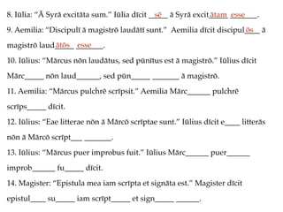 8. Iūlia: “Ā Syrā excitāta sum.” Iūlia dīcit _____ ā Syrā excit_____ _______.
9. Aemilia: “Discipulī ā magistrō laudātī sunt.” Aemilia dīcit discipul____ ā
magistrō laud_____ _______.
10. Iūlius: “Mārcus nōn laudātus, sed pūnītus est ā magistrō.” Iūlius dīcit
Mārc_____ nōn laud______, sed pūn_____ _______ ā magistrō.
11. Aemilia: “Mārcus pulchrē scrīpsit.” Aemilia Mārc______ pulchrē
scrīps_____ dīcit.
12. Iūlius: “Eae litterae nōn ā Mārcō scrīptae sunt.” Iūlius dīcit e____ litterās
nōn ā Mārcō scrīpt___ _______.
13. Iūlius: “Mārcus puer improbus fuit.” Iūlius Mārc______ puer______
improb______ fu_____ dīcit.
14. Magister: “Epistula mea iam scrīpta et signāta est.” Magister dīcit
epistul____ su_____ iam scrīpt_____ et sign_____ ______.
sē ātam esse
ōs
ātōs esse
 