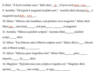 8. Iūlia: “Ā Syrā excitāta sum.” Iūlia dīcit _____ ā Syrā excit_____ _______.
9. Aemilia: “Discipulī ā magistrō laudātī sunt.” Aemilia dīcit discipul____ ā
magistrō laud_____ _______.
10. Iūlius: “Mārcus nōn laudātus, sed pūnītus est ā magistrō.” Iūlius dīcit
Mārc_____ nōn laud______, sed pūn_____ _______ ā magistrō.
11. Aemilia: “Mārcus pulchrē scrīpsit.” Aemilia Mārc______ pulchrē
scrīps_____ dīcit.
12. Iūlius: “Eae litterae nōn ā Mārcō scrīptae sunt.” Iūlius dīcit e____ litterās
nōn ā Mārcō scrīpt___ _______.
13. Iūlius: “Mārcus puer improbus fuit.” Iūlius Mārc______ puer______
improb______ fu_____ dīcit.
14. Magister: “Epistula mea iam scrīpta et signāta est.” Magister dīcit
epistul____ su_____ iam scrīpt_____ et sign_____ ______.
sē ātam esse
ōs
ātōs esse
um
 