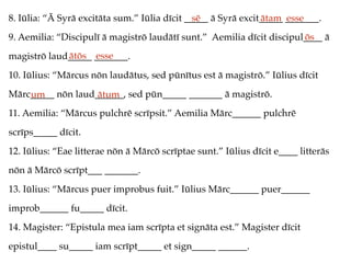 8. Iūlia: “Ā Syrā excitāta sum.” Iūlia dīcit _____ ā Syrā excit_____ _______.
9. Aemilia: “Discipulī ā magistrō laudātī sunt.” Aemilia dīcit discipul____ ā
magistrō laud_____ _______.
10. Iūlius: “Mārcus nōn laudātus, sed pūnītus est ā magistrō.” Iūlius dīcit
Mārc_____ nōn laud______, sed pūn_____ _______ ā magistrō.
11. Aemilia: “Mārcus pulchrē scrīpsit.” Aemilia Mārc______ pulchrē
scrīps_____ dīcit.
12. Iūlius: “Eae litterae nōn ā Mārcō scrīptae sunt.” Iūlius dīcit e____ litterās
nōn ā Mārcō scrīpt___ _______.
13. Iūlius: “Mārcus puer improbus fuit.” Iūlius Mārc______ puer______
improb______ fu_____ dīcit.
14. Magister: “Epistula mea iam scrīpta et signāta est.” Magister dīcit
epistul____ su_____ iam scrīpt_____ et sign_____ ______.
sē ātam esse
ōs
ātōs esse
um ātum
 