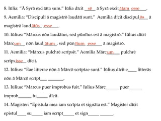 8. Iūlia: “Ā Syrā excitāta sum.” Iūlia dīcit _____ ā Syrā excit_____ _______.
9. Aemilia: “Discipulī ā magistrō laudātī sunt.” Aemilia dīcit discipul____ ā
magistrō laud_____ _______.
10. Iūlius: “Mārcus nōn laudātus, sed pūnītus est ā magistrō.” Iūlius dīcit
Mārc_____ nōn laud______, sed pūn_____ _______ ā magistrō.
11. Aemilia: “Mārcus pulchrē scrīpsit.” Aemilia Mārc______ pulchrē
scrīps_____ dīcit.
12. Iūlius: “Eae litterae nōn ā Mārcō scrīptae sunt.” Iūlius dīcit e____ litterās
nōn ā Mārcō scrīpt___ _______.
13. Iūlius: “Mārcus puer improbus fuit.” Iūlius Mārc______ puer______
improb______ fu_____ dīcit.
14. Magister: “Epistula mea iam scrīpta et signāta est.” Magister dīcit
epistul____ su_____ iam scrīpt_____ et sign_____ ______.
sē ātam esse
ōs
ātōs esse
um ātum ītum esse
um
isse
 