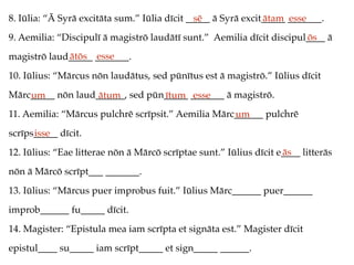 8. Iūlia: “Ā Syrā excitāta sum.” Iūlia dīcit _____ ā Syrā excit_____ _______.
9. Aemilia: “Discipulī ā magistrō laudātī sunt.” Aemilia dīcit discipul____ ā
magistrō laud_____ _______.
10. Iūlius: “Mārcus nōn laudātus, sed pūnītus est ā magistrō.” Iūlius dīcit
Mārc_____ nōn laud______, sed pūn_____ _______ ā magistrō.
11. Aemilia: “Mārcus pulchrē scrīpsit.” Aemilia Mārc______ pulchrē
scrīps_____ dīcit.
12. Iūlius: “Eae litterae nōn ā Mārcō scrīptae sunt.” Iūlius dīcit e____ litterās
nōn ā Mārcō scrīpt___ _______.
13. Iūlius: “Mārcus puer improbus fuit.” Iūlius Mārc______ puer______
improb______ fu_____ dīcit.
14. Magister: “Epistula mea iam scrīpta et signāta est.” Magister dīcit
epistul____ su_____ iam scrīpt_____ et sign_____ ______.
sē ātam esse
ōs
ātōs esse
um ātum ītum esse
um
isse
ās
 