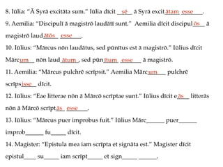 8. Iūlia: “Ā Syrā excitāta sum.” Iūlia dīcit _____ ā Syrā excit_____ _______.
9. Aemilia: “Discipulī ā magistrō laudātī sunt.” Aemilia dīcit discipul____ ā
magistrō laud_____ _______.
10. Iūlius: “Mārcus nōn laudātus, sed pūnītus est ā magistrō.” Iūlius dīcit
Mārc_____ nōn laud______, sed pūn_____ _______ ā magistrō.
11. Aemilia: “Mārcus pulchrē scrīpsit.” Aemilia Mārc______ pulchrē
scrīps_____ dīcit.
12. Iūlius: “Eae litterae nōn ā Mārcō scrīptae sunt.” Iūlius dīcit e____ litterās
nōn ā Mārcō scrīpt___ _______.
13. Iūlius: “Mārcus puer improbus fuit.” Iūlius Mārc______ puer______
improb______ fu_____ dīcit.
14. Magister: “Epistula mea iam scrīpta et signāta est.” Magister dīcit
epistul____ su_____ iam scrīpt_____ et sign_____ ______.
sē ātam esse
ōs
ātōs esse
um ātum ītum esse
um
isse
ās
ās esse
 