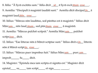 8. Iūlia: “Ā Syrā excitāta sum.” Iūlia dīcit _____ ā Syrā excit_____ _______.
9. Aemilia: “Discipulī ā magistrō laudātī sunt.” Aemilia dīcit discipul____ ā
magistrō laud_____ _______.
10. Iūlius: “Mārcus nōn laudātus, sed pūnītus est ā magistrō.” Iūlius dīcit
Mārc_____ nōn laud______, sed pūn_____ _______ ā magistrō.
11. Aemilia: “Mārcus pulchrē scrīpsit.” Aemilia Mārc______ pulchrē
scrīps_____ dīcit.
12. Iūlius: “Eae litterae nōn ā Mārcō scrīptae sunt.” Iūlius dīcit e____ litterās
nōn ā Mārcō scrīpt___ _______.
13. Iūlius: “Mārcus puer improbus fuit.” Iūlius Mārc______ puer______
improb______ fu_____ dīcit.
14. Magister: “Epistula mea iam scrīpta et signāta est.” Magister dīcit
epistul____ su_____ iam scrīpt_____ et sign_____ ______.
sē ātam esse
ōs
ātōs esse
um ātum ītum esse
um
isse
ās
ās esse
um um
 