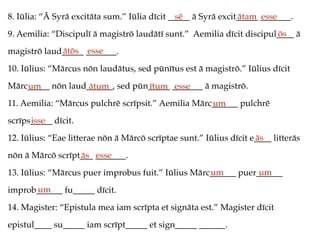 8. Iūlia: “Ā Syrā excitāta sum.” Iūlia dīcit _____ ā Syrā excit_____ _______.
9. Aemilia: “Discipulī ā magistrō laudātī sunt.” Aemilia dīcit discipul____ ā
magistrō laud_____ _______.
10. Iūlius: “Mārcus nōn laudātus, sed pūnītus est ā magistrō.” Iūlius dīcit
Mārc_____ nōn laud______, sed pūn_____ _______ ā magistrō.
11. Aemilia: “Mārcus pulchrē scrīpsit.” Aemilia Mārc______ pulchrē
scrīps_____ dīcit.
12. Iūlius: “Eae litterae nōn ā Mārcō scrīptae sunt.” Iūlius dīcit e____ litterās
nōn ā Mārcō scrīpt___ _______.
13. Iūlius: “Mārcus puer improbus fuit.” Iūlius Mārc______ puer______
improb______ fu_____ dīcit.
14. Magister: “Epistula mea iam scrīpta et signāta est.” Magister dīcit
epistul____ su_____ iam scrīpt_____ et sign_____ ______.
sē ātam esse
ōs
ātōs esse
um ātum ītum esse
um
isse
ās
ās esse
um um
um
 