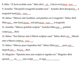 8. Iūlia: “Ā Syrā excitāta sum.” Iūlia dīcit _____ ā Syrā excit_____ _______.
9. Aemilia: “Discipulī ā magistrō laudātī sunt.” Aemilia dīcit discipul____ ā
magistrō laud_____ _______.
10. Iūlius: “Mārcus nōn laudātus, sed pūnītus est ā magistrō.” Iūlius dīcit
Mārc_____ nōn laud______, sed pūn_____ _______ ā magistrō.
11. Aemilia: “Mārcus pulchrē scrīpsit.” Aemilia Mārc______ pulchrē
scrīps_____ dīcit.
12. Iūlius: “Eae litterae nōn ā Mārcō scrīptae sunt.” Iūlius dīcit e____ litterās
nōn ā Mārcō scrīpt___ _______.
13. Iūlius: “Mārcus puer improbus fuit.” Iūlius Mārc______ puer______
improb______ fu_____ dīcit.
14. Magister: “Epistula mea iam scrīpta et signāta est.” Magister dīcit
epistul____ su_____ iam scrīpt_____ et sign_____ ______.
sē ātam esse
ōs
ātōs esse
um ātum ītum esse
um
isse
ās
ās esse
um um
um isse
 