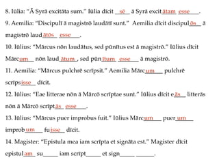 8. Iūlia: “Ā Syrā excitāta sum.” Iūlia dīcit _____ ā Syrā excit_____ _______.
9. Aemilia: “Discipulī ā magistrō laudātī sunt.” Aemilia dīcit discipul____ ā
magistrō laud_____ _______.
10. Iūlius: “Mārcus nōn laudātus, sed pūnītus est ā magistrō.” Iūlius dīcit
Mārc_____ nōn laud______, sed pūn_____ _______ ā magistrō.
11. Aemilia: “Mārcus pulchrē scrīpsit.” Aemilia Mārc______ pulchrē
scrīps_____ dīcit.
12. Iūlius: “Eae litterae nōn ā Mārcō scrīptae sunt.” Iūlius dīcit e____ litterās
nōn ā Mārcō scrīpt___ _______.
13. Iūlius: “Mārcus puer improbus fuit.” Iūlius Mārc______ puer______
improb______ fu_____ dīcit.
14. Magister: “Epistula mea iam scrīpta et signāta est.” Magister dīcit
epistul____ su_____ iam scrīpt_____ et sign_____ ______.
sē ātam esse
ōs
ātōs esse
um ātum ītum esse
um
isse
ās
ās esse
um um
um isse
am
 