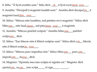 8. Iūlia: “Ā Syrā excitāta sum.” Iūlia dīcit _____ ā Syrā excit_____ _______.
9. Aemilia: “Discipulī ā magistrō laudātī sunt.” Aemilia dīcit discipul____ ā
magistrō laud_____ _______.
10. Iūlius: “Mārcus nōn laudātus, sed pūnītus est ā magistrō.” Iūlius dīcit
Mārc_____ nōn laud______, sed pūn_____ _______ ā magistrō.
11. Aemilia: “Mārcus pulchrē scrīpsit.” Aemilia Mārc______ pulchrē
scrīps_____ dīcit.
12. Iūlius: “Eae litterae nōn ā Mārcō scrīptae sunt.” Iūlius dīcit e____ litterās
nōn ā Mārcō scrīpt___ _______.
13. Iūlius: “Mārcus puer improbus fuit.” Iūlius Mārc______ puer______
improb______ fu_____ dīcit.
14. Magister: “Epistula mea iam scrīpta et signāta est.” Magister dīcit
epistul____ su_____ iam scrīpt_____ et sign_____ ______.
sē ātam esse
ōs
ātōs esse
um ātum ītum esse
um
isse
ās
ās esse
um um
um isse
am am
 