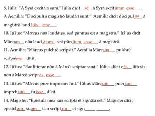 8. Iūlia: “Ā Syrā excitāta sum.” Iūlia dīcit _____ ā Syrā excit_____ _______.
9. Aemilia: “Discipulī ā magistrō laudātī sunt.” Aemilia dīcit discipul____ ā
magistrō laud_____ _______.
10. Iūlius: “Mārcus nōn laudātus, sed pūnītus est ā magistrō.” Iūlius dīcit
Mārc_____ nōn laud______, sed pūn_____ _______ ā magistrō.
11. Aemilia: “Mārcus pulchrē scrīpsit.” Aemilia Mārc______ pulchrē
scrīps_____ dīcit.
12. Iūlius: “Eae litterae nōn ā Mārcō scrīptae sunt.” Iūlius dīcit e____ litterās
nōn ā Mārcō scrīpt___ _______.
13. Iūlius: “Mārcus puer improbus fuit.” Iūlius Mārc______ puer______
improb______ fu_____ dīcit.
14. Magister: “Epistula mea iam scrīpta et signāta est.” Magister dīcit
epistul____ su_____ iam scrīpt_____ et sign_____ ______.
sē ātam esse
ōs
ātōs esse
um ātum ītum esse
um
isse
ās
ās esse
um um
um isse
am am am
 
