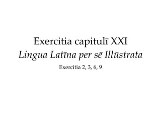 Exercitia capitulī XXI
Lingua Latīna per sē Illūstrata
Exercitia 2, 3, 6, 9
 
