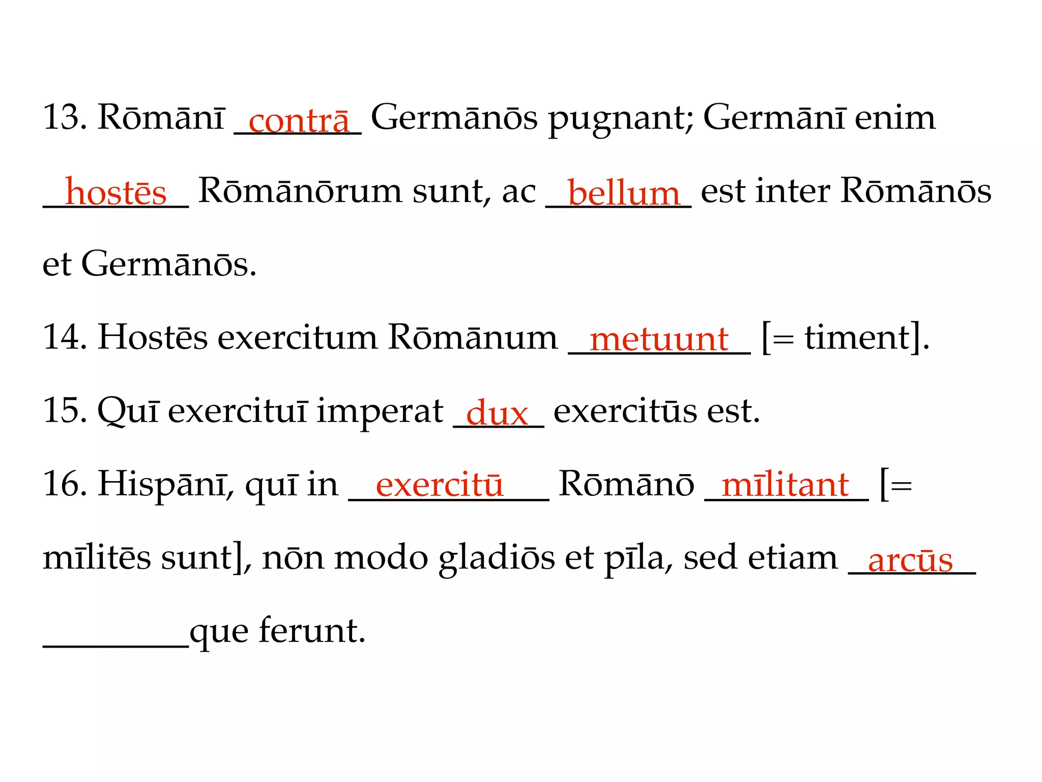 13. Rōmānī _______ Germānōs pugnant; Germānī enim
            contrā
________ Rōmānōrum sunt, ac ________ est inter Rōmānōs
 hostēs                      bellum
et Germānōs.

14. Hostēs exercitum Rōmānum __________ [= timent].
                              metuunt
15. Quī exercituī imperat _____ exercitūs est.
                           dux
16. Hispānī, quī in ___________ Rōmānō _________ [=
                      exercitū          mīlitant
mīlitēs sunt], nōn modo gladiōs et pīla, sed etiam _______
                                                    arcūs
________que ferunt.
 