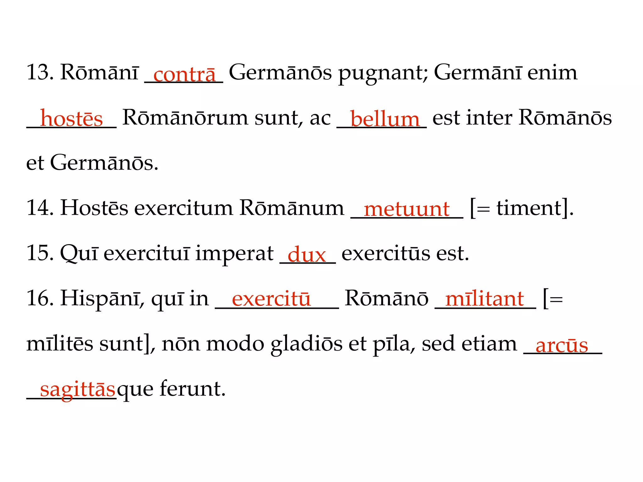 13. Rōmānī _______ Germānōs pugnant; Germānī enim
            contrā
________ Rōmānōrum sunt, ac ________ est inter Rōmānōs
 hostēs                      bellum
et Germānōs.

14. Hostēs exercitum Rōmānum __________ [= timent].
                              metuunt
15. Quī exercituī imperat _____ exercitūs est.
                           dux
16. Hispānī, quī in ___________ Rōmānō _________ [=
                      exercitū          mīlitant
mīlitēs sunt], nōn modo gladiōs et pīla, sed etiam _______
                                                    arcūs
________que ferunt.
 sagittās
 