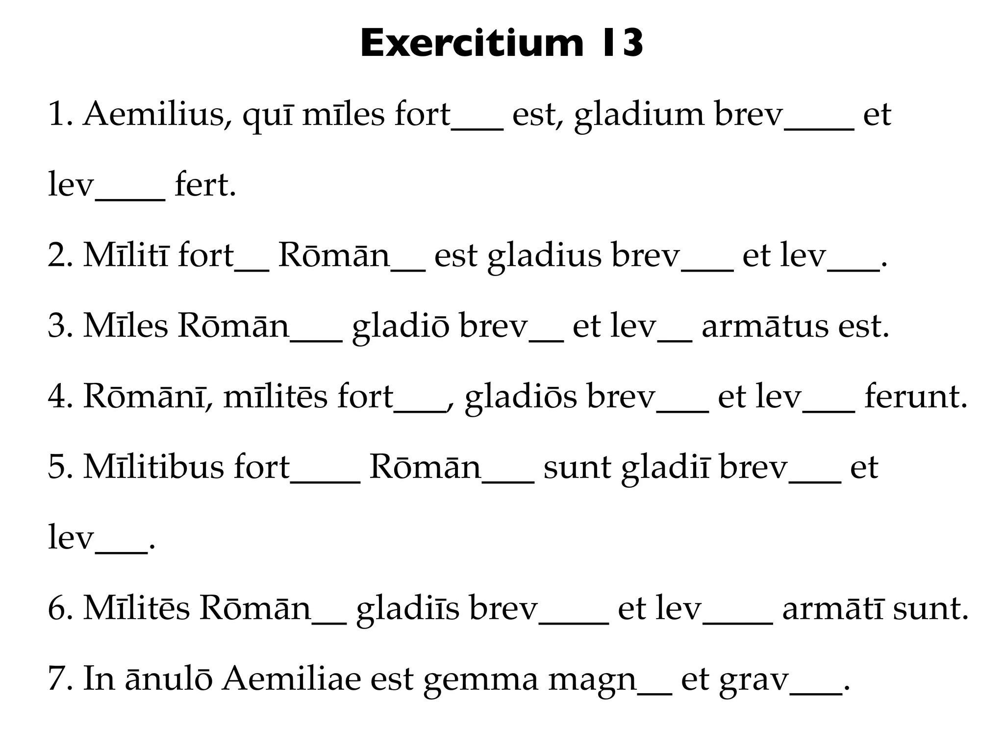 Exercitium 13
1. Aemilius, quī mīles fort___ est, gladium brev____ et

lev____ fert.

2. Mīlitī fort__ Rōmān__ est gladius brev___ et lev___.

3. Mīles Rōmān___ gladiō brev__ et lev__ armātus est.

4. Rōmānī, mīlitēs fort___, gladiōs brev___ et lev___ ferunt.

5. Mīlitibus fort____ Rōmān___ sunt gladiī brev___ et

lev___.

6. Mīlitēs Rōmān__ gladiīs brev____ et lev____ armātī sunt.

7. In ānulō Aemiliae est gemma magn__ et grav___.
 