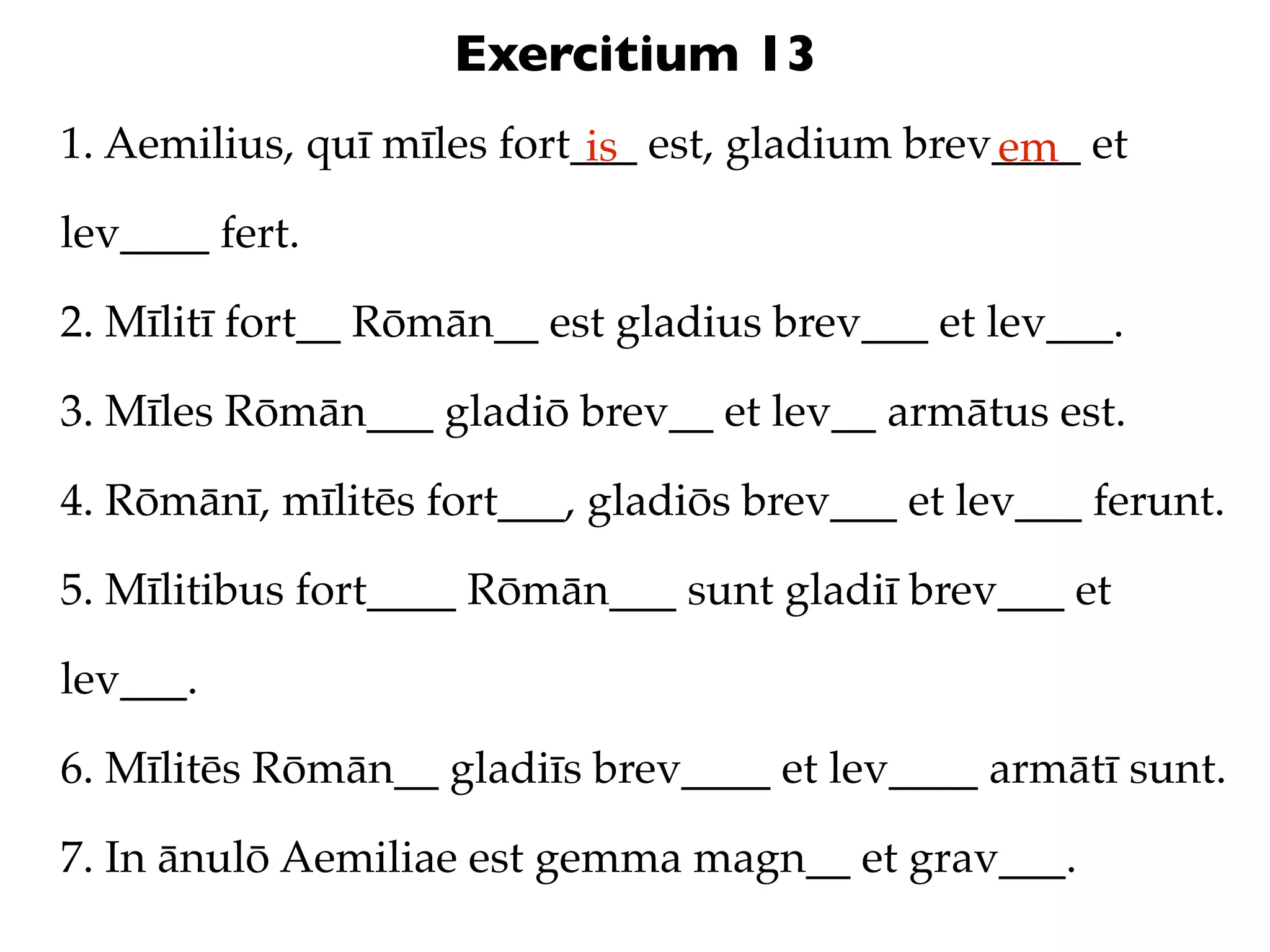 Exercitium 13
1. Aemilius, quī mīles fort___ est, gladium brev____ et
                            is                  em
lev____ fert.

2. Mīlitī fort__ Rōmān__ est gladius brev___ et lev___.

3. Mīles Rōmān___ gladiō brev__ et lev__ armātus est.

4. Rōmānī, mīlitēs fort___, gladiōs brev___ et lev___ ferunt.

5. Mīlitibus fort____ Rōmān___ sunt gladiī brev___ et

lev___.

6. Mīlitēs Rōmān__ gladiīs brev____ et lev____ armātī sunt.

7. In ānulō Aemiliae est gemma magn__ et grav___.
 
