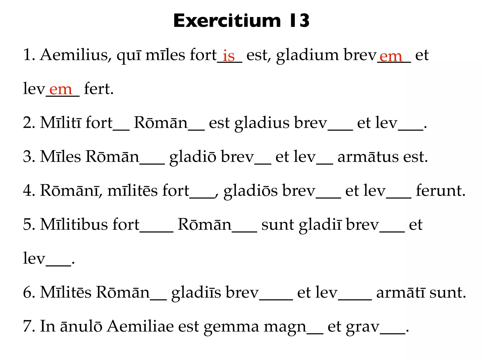 Exercitium 13
1. Aemilius, quī mīles fort___ est, gladium brev____ et
                            is                  em
lev____ fert.
   em
2. Mīlitī fort__ Rōmān__ est gladius brev___ et lev___.

3. Mīles Rōmān___ gladiō brev__ et lev__ armātus est.

4. Rōmānī, mīlitēs fort___, gladiōs brev___ et lev___ ferunt.

5. Mīlitibus fort____ Rōmān___ sunt gladiī brev___ et

lev___.

6. Mīlitēs Rōmān__ gladiīs brev____ et lev____ armātī sunt.

7. In ānulō Aemiliae est gemma magn__ et grav___.
 