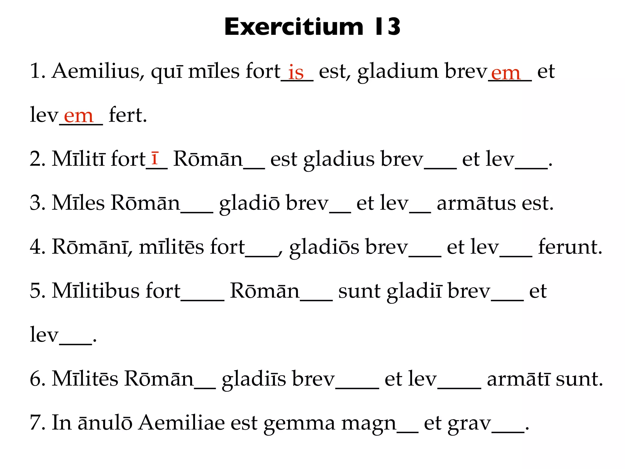 Exercitium 13
1. Aemilius, quī mīles fort___ est, gladium brev____ et
                            is                  em
lev____ fert.
   em
               ī
2. Mīlitī fort__ Rōmān__ est gladius brev___ et lev___.

3. Mīles Rōmān___ gladiō brev__ et lev__ armātus est.

4. Rōmānī, mīlitēs fort___, gladiōs brev___ et lev___ ferunt.

5. Mīlitibus fort____ Rōmān___ sunt gladiī brev___ et

lev___.

6. Mīlitēs Rōmān__ gladiīs brev____ et lev____ armātī sunt.

7. In ānulō Aemiliae est gemma magn__ et grav___.
 