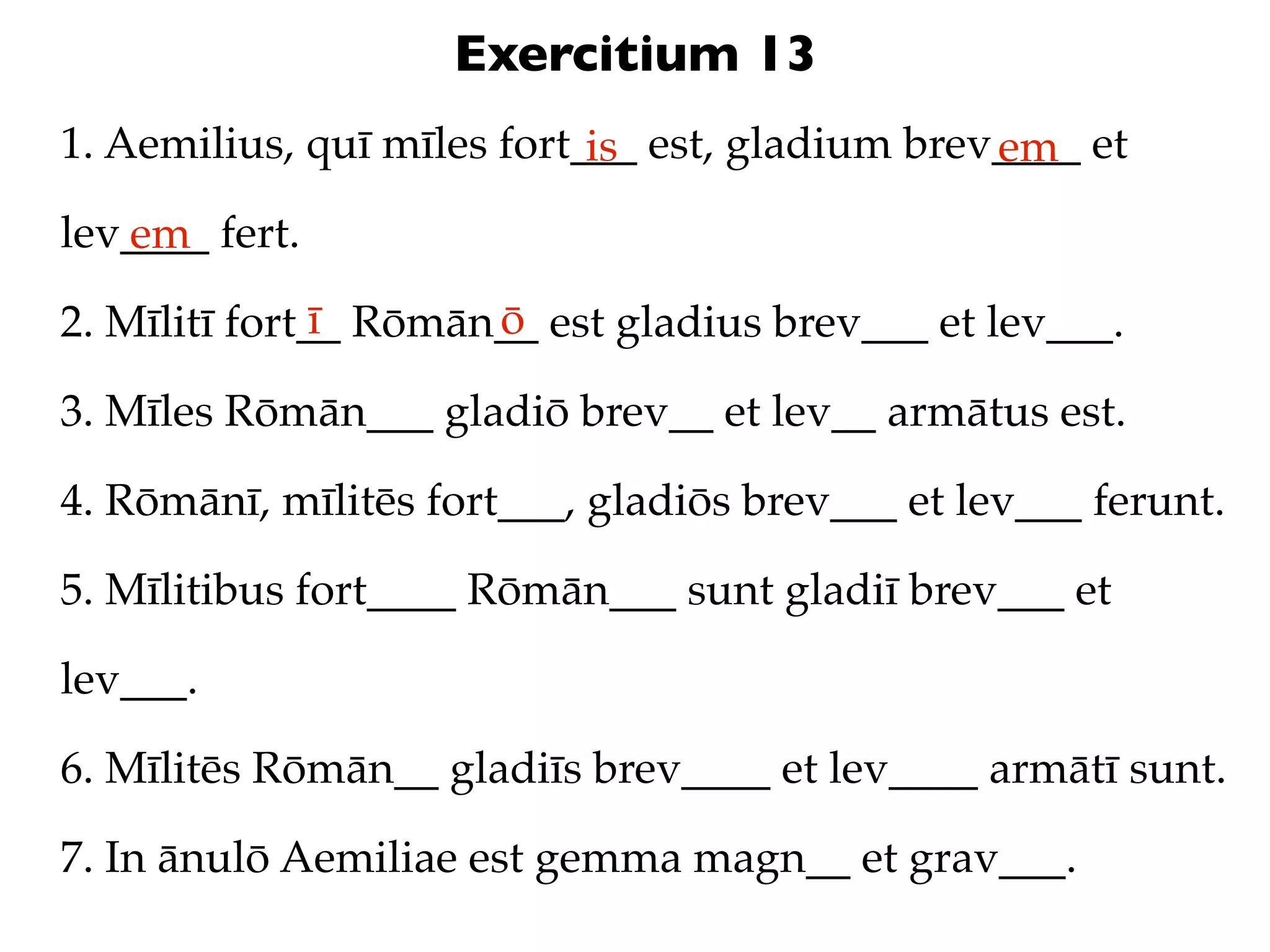 Exercitium 13
1. Aemilius, quī mīles fort___ est, gladium brev____ et
                            is                  em
lev____ fert.
   em
               ī      ō
2. Mīlitī fort__ Rōmān__ est gladius brev___ et lev___.

3. Mīles Rōmān___ gladiō brev__ et lev__ armātus est.

4. Rōmānī, mīlitēs fort___, gladiōs brev___ et lev___ ferunt.

5. Mīlitibus fort____ Rōmān___ sunt gladiī brev___ et

lev___.

6. Mīlitēs Rōmān__ gladiīs brev____ et lev____ armātī sunt.

7. In ānulō Aemiliae est gemma magn__ et grav___.
 