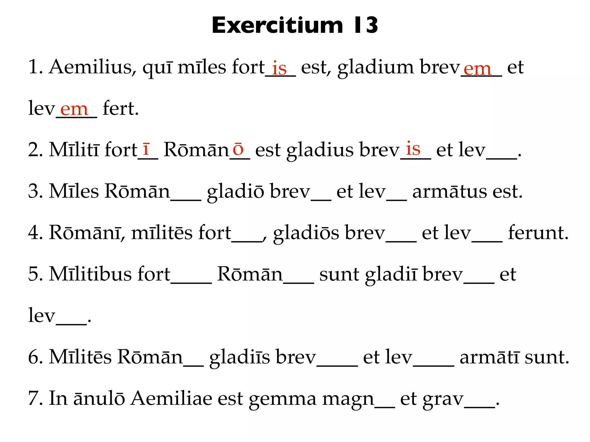 Exercitium 13
1. Aemilius, quī mīles fort___ est, gladium brev____ et
                            is                  em
lev____ fert.
   em
               ī      ō                   is
2. Mīlitī fort__ Rōmān__ est gladius brev___ et lev___.

3. Mīles Rōmān___ gladiō brev__ et lev__ armātus est.

4. Rōmānī, mīlitēs fort___, gladiōs brev___ et lev___ ferunt.

5. Mīlitibus fort____ Rōmān___ sunt gladiī brev___ et

lev___.

6. Mīlitēs Rōmān__ gladiīs brev____ et lev____ armātī sunt.

7. In ānulō Aemiliae est gemma magn__ et grav___.
 