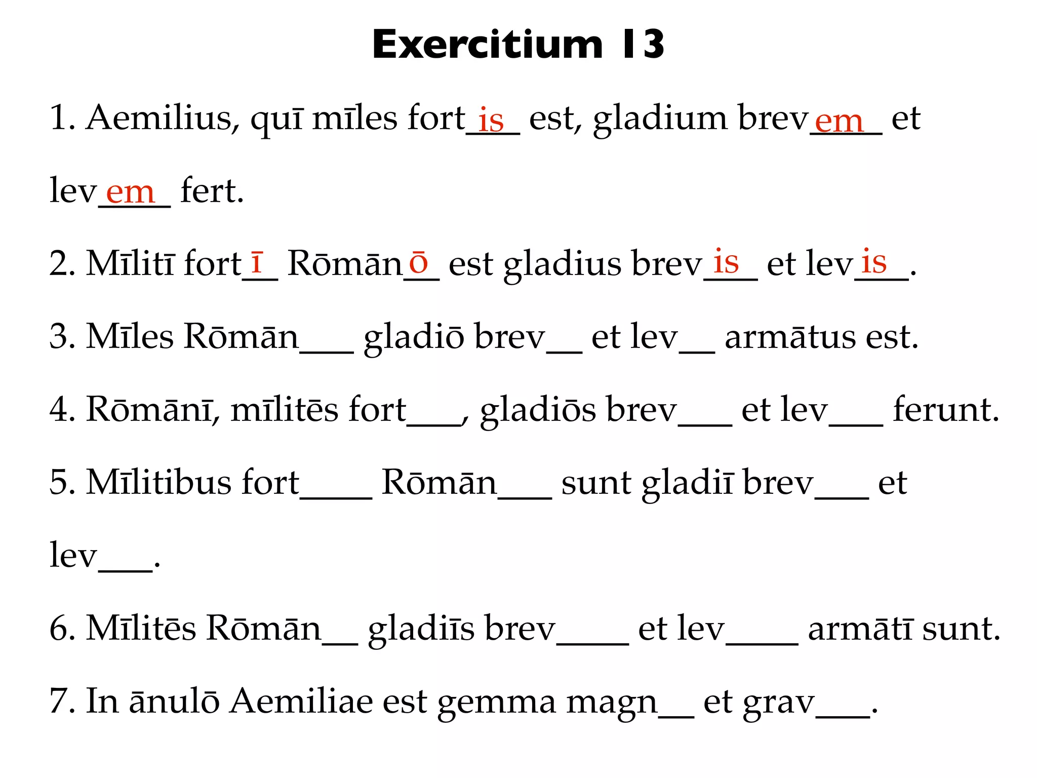 Exercitium 13
1. Aemilius, quī mīles fort___ est, gladium brev____ et
                            is                  em
lev____ fert.
   em
               ī      ō                   is       is
2. Mīlitī fort__ Rōmān__ est gladius brev___ et lev___.

3. Mīles Rōmān___ gladiō brev__ et lev__ armātus est.

4. Rōmānī, mīlitēs fort___, gladiōs brev___ et lev___ ferunt.

5. Mīlitibus fort____ Rōmān___ sunt gladiī brev___ et

lev___.

6. Mīlitēs Rōmān__ gladiīs brev____ et lev____ armātī sunt.

7. In ānulō Aemiliae est gemma magn__ et grav___.
 